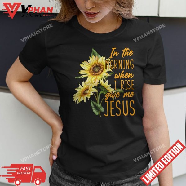 In The Morning When I Rise Give Me Jesus Sunflower Christian T-Shirt